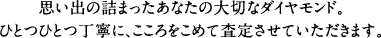 思い出の詰まったあなたの大切なダイヤモンド。ひとつひとつ丁寧に、こころをこめて査定させていただきます。