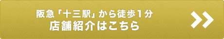 阪急「十三駅」から徒歩1分 / 店舗紹介はこちら